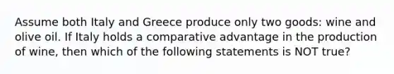 Assume both Italy and Greece produce only two goods: wine and olive oil. If Italy holds a comparative advantage in the production of wine, then which of the following statements is NOT true?