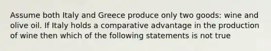 Assume both Italy and Greece produce only two goods: wine and olive oil. If Italy holds a comparative advantage in the production of wine then which of the following statements is not true