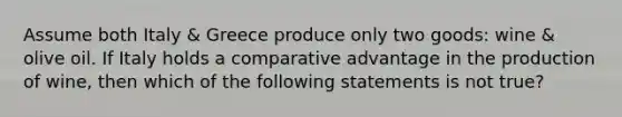 Assume both Italy & Greece produce only two goods: wine & olive oil. If Italy holds a comparative advantage in the production of wine, then which of the following statements is not true?