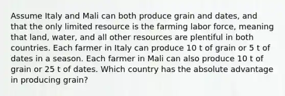 Assume Italy and Mali can both produce grain and dates, and that the only limited resource is the farming labor force, meaning that land, water, and all other resources are plentiful in both countries. Each farmer in Italy can produce 10 t of grain or 5 t of dates in a season. Each farmer in Mali can also produce 10 t of grain or 25 t of dates. Which country has the absolute advantage in producing grain?