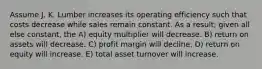 Assume J. K. Lumber increases its operating efficiency such that costs decrease while sales remain constant. As a result, given all else constant, the A) equity multiplier will decrease. B) return on assets will decrease. C) profit margin will decline. D) return on equity will increase. E) total asset turnover will increase.