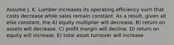 Assume J. K. Lumber increases its operating efficiency such that costs decrease while sales remain constant. As a result, given all else constant, the A) equity multiplier will decrease. B) return on assets will decrease. C) profit margin will decline. D) return on equity will increase. E) total asset turnover will increase.