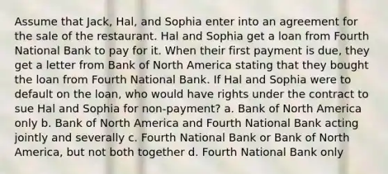 Assume that Jack, Hal, and Sophia enter into an agreement for the sale of the restaurant. Hal and Sophia get a loan from Fourth National Bank to pay for it. When their first payment is due, they get a letter from Bank of North America stating that they bought the loan from Fourth National Bank. If Hal and Sophia were to default on the loan, who would have rights under the contract to sue Hal and Sophia for non-payment? a. Bank of North America only b. Bank of North America and Fourth National Bank acting jointly and severally c. Fourth National Bank or Bank of North America, but not both together d. Fourth National Bank only