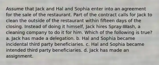 Assume that Jack and Hal and Sophia enter into an agreement for the sale of the restaurant. Part of the contract calls for Jack to clean the outside of the restaurant within fifteen days of the closing. Instead of doing it himself, Jack hires Spray-Wash, a cleaning company to do it for him. Which of the following is true? a. Jack has made a delegation. b. Hal and Sophia became incidental third party beneficiaries. c. Hal and Sophia became intended third party beneficiaries. d. Jack has made an assignment.