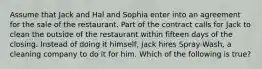 Assume that Jack and Hal and Sophia enter into an agreement for the sale of the restaurant. Part of the contract calls for Jack to clean the outside of the restaurant within fifteen days of the closing. Instead of doing it himself, Jack hires Spray-Wash, a cleaning company to do it for him. Which of the following is true?