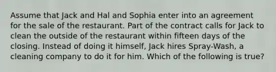 Assume that Jack and Hal and Sophia enter into an agreement for the sale of the restaurant. Part of the contract calls for Jack to clean the outside of the restaurant within fifteen days of the closing. Instead of doing it himself, Jack hires Spray-Wash, a cleaning company to do it for him. Which of the following is true?