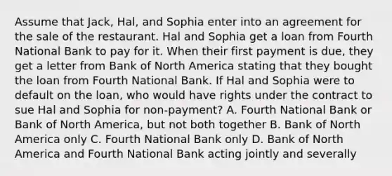 Assume that Jack, Hal, and Sophia enter into an agreement for the sale of the restaurant. Hal and Sophia get a loan from Fourth National Bank to pay for it. When their first payment is due, they get a letter from Bank of North America stating that they bought the loan from Fourth National Bank. If Hal and Sophia were to default on the loan, who would have rights under the contract to sue Hal and Sophia for non-payment? A. Fourth National Bank or Bank of North America, but not both together B. Bank of North America only C. Fourth National Bank only D. Bank of North America and Fourth National Bank acting jointly and severally