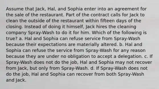 Assume that Jack, Hal, and Sophia enter into an agreement for the sale of the restaurant. Part of the contract calls for Jack to clean the outside of the restaurant within fifteen days of the closing. Instead of doing it himself, Jack hires the cleaning company Spray-Wash to do it for him. Which of the following is true? a. Hal and Sophia can refuse service from Spray-Wash because their expectations are materially altered. b. Hal and Sophia can refuse the service from Spray-Wash for any reason because they are under no obligation to accept a delegation. c. If Spray-Wash does not do the job, Hal and Sophia may not recover from Jack, but only from Spray-Wash. d. If Spray-Wash does not do the job, Hal and Sophia can recover from both Spray-Wash and Jack.