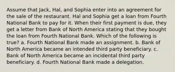 Assume that Jack, Hal, and Sophia enter into an agreement for the sale of the restaurant. Hal and Sophia get a loan from Fourth National Bank to pay for it. When their first payment is due, they get a letter from Bank of North America stating that they bought the loan from Fourth National Bank. Which of the following is true? a. Fourth National Bank made an assignment. b. Bank of North America became an intended third party beneficiary. c. Bank of North America became an incidental third party beneficiary. d. Fourth National Bank made a delegation.