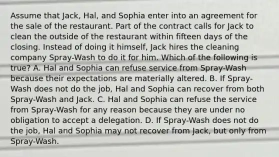 Assume that Jack, Hal, and Sophia enter into an agreement for the sale of the restaurant. Part of the contract calls for Jack to clean the outside of the restaurant within fifteen days of the closing. Instead of doing it himself, Jack hires the cleaning company Spray-Wash to do it for him. Which of the following is true? A. Hal and Sophia can refuse service from Spray-Wash because their expectations are materially altered. B. If Spray-Wash does not do the job, Hal and Sophia can recover from both Spray-Wash and Jack. C. Hal and Sophia can refuse the service from Spray-Wash for any reason because they are under no obligation to accept a delegation. D. If Spray-Wash does not do the job, Hal and Sophia may not recover from Jack, but only from Spray-Wash.