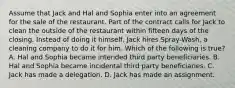 Assume that Jack and Hal and Sophia enter into an agreement for the sale of the restaurant. Part of the contract calls for Jack to clean the outside of the restaurant within fifteen days of the closing. Instead of doing it himself, Jack hires Spray-Wash, a cleaning company to do it for him. Which of the following is true? A. Hal and Sophia became intended third party beneficiaries. B. Hal and Sophia became incidental third party beneficiaries. C. Jack has made a delegation. D. Jack has made an assignment.