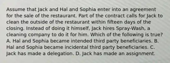 Assume that Jack and Hal and Sophia enter into an agreement for the sale of the restaurant. Part of the contract calls for Jack to clean the outside of the restaurant within fifteen days of the closing. Instead of doing it himself, Jack hires Spray-Wash, a cleaning company to do it for him. Which of the following is true? A. Hal and Sophia became intended third party beneficiaries. B. Hal and Sophia became incidental third party beneficiaries. C. Jack has made a delegation. D. Jack has made an assignment.