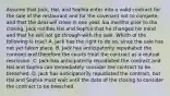 Assume that Jack, Hal, and Sophia enter into a valid contract for the sale of the restaurant and for the covenant not to compete, and that the deal will close in one year. Six months prior to the closing, Jack notifies Hal and Sophia that he changed his mind and that he will not go through with the sale. Which of the following is true? A. Jack has the right to do so, since the sale has not yet taken place. B. Jack has anticipatorily repudiated the contract and therefore the courts treat the contract as a mutual rescission. C. Jack has anticipatorily repudiated the contract and Hal and Sophia can immediately consider the contract to be breached. D. Jack has anticipatorily repudiated the contract, but Hal and Sophia must wait until the date of the closing to consider the contract to be breached.