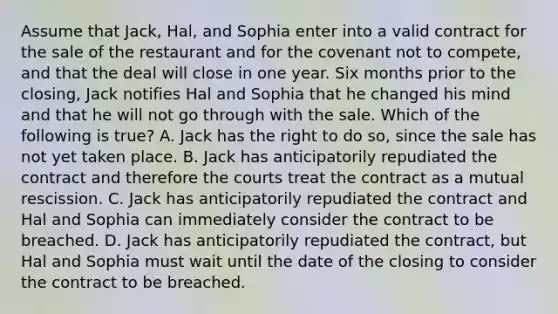 Assume that Jack, Hal, and Sophia enter into a valid contract for the sale of the restaurant and for the covenant not to compete, and that the deal will close in one year. Six months prior to the closing, Jack notifies Hal and Sophia that he changed his mind and that he will not go through with the sale. Which of the following is true? A. Jack has the right to do so, since the sale has not yet taken place. B. Jack has anticipatorily repudiated the contract and therefore the courts treat the contract as a mutual rescission. C. Jack has anticipatorily repudiated the contract and Hal and Sophia can immediately consider the contract to be breached. D. Jack has anticipatorily repudiated the contract, but Hal and Sophia must wait until the date of the closing to consider the contract to be breached.