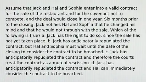 Assume that Jack and Hal and Sophia enter into a valid contract for the sale of the restaurant and for the covenant not to compete, and the deal would close in one year. Six months prior to the closing, Jack notifies Hal and Sophia that he changed his mind and that he would not through with the sale. Which of the following is true? a. Jack has the right to do so, since the sale has not yet taken place. b. Jack has anticipatorily repudiated the contract, but Hal and Sophia must wait until the date of the closing to consider the contract to be breached. c. Jack has anticipatorily repudiated the contract and therefore the courts treat the contract as a mutual rescission. d. Jack has anticipatorily repudiated the contract and Hal can immediately consider the contract to be breached.