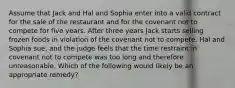 Assume that Jack and Hal and Sophia enter into a valid contract for the sale of the restaurant and for the covenant not to compete for five years. After three years Jack starts selling frozen foods in violation of the covenant not to compete. Hal and Sophia sue, and the judge feels that the time restraint in covenant not to compete was too long and therefore unreasonable. Which of the following would likely be an appropriate remedy?