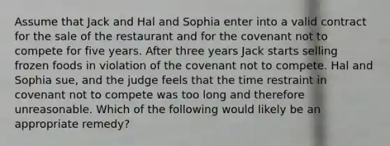 Assume that Jack and Hal and Sophia enter into a valid contract for the sale of the restaurant and for the covenant not to compete for five years. After three years Jack starts selling frozen foods in violation of the covenant not to compete. Hal and Sophia sue, and the judge feels that the time restraint in covenant not to compete was too long and therefore unreasonable. Which of the following would likely be an appropriate remedy?