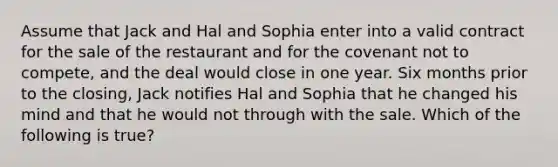 Assume that Jack and Hal and Sophia enter into a valid contract for the sale of the restaurant and for the covenant not to compete, and the deal would close in one year. Six months prior to the closing, Jack notifies Hal and Sophia that he changed his mind and that he would not through with the sale. Which of the following is true?