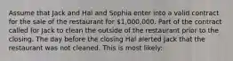 Assume that Jack and Hal and Sophia enter into a valid contract for the sale of the restaurant for 1,000,000. Part of the contract called for Jack to clean the outside of the restaurant prior to the closing. The day before the closing Hal alerted Jack that the restaurant was not cleaned. This is most likely: