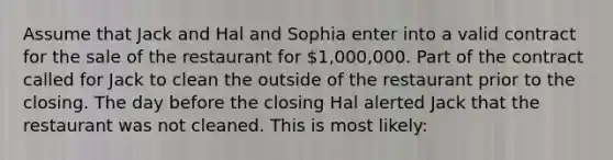 Assume that Jack and Hal and Sophia enter into a valid contract for the sale of the restaurant for 1,000,000. Part of the contract called for Jack to clean the outside of the restaurant prior to the closing. The day before the closing Hal alerted Jack that the restaurant was not cleaned. This is most likely: