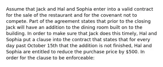 Assume that Jack and Hal and Sophia enter into a valid contract for the sale of the restaurant and for the covenant not to compete. Part of the agreement states that prior to the closing Jack will have an addition to the dining room built on to the building. In order to make sure that Jack does this timely, Hal and Sophia put a clause into the contract that states that for every day past October 15th that the addition is not finished, Hal and Sophia are entitled to reduce the purchase price by 500. In order for the clause to be enforceable: