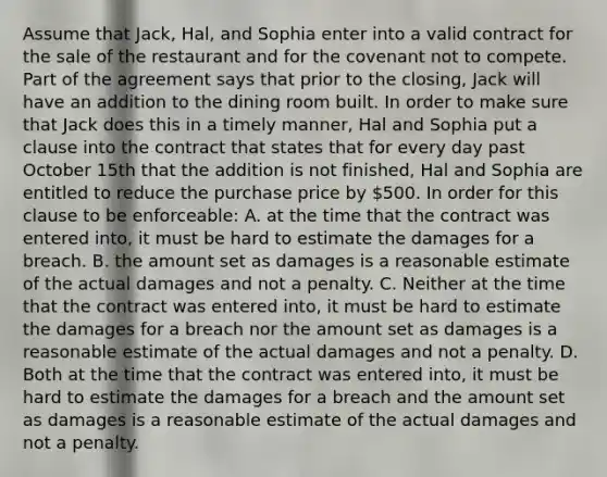 Assume that Jack, Hal, and Sophia enter into a valid contract for the sale of the restaurant and for the covenant not to compete. Part of the agreement says that prior to the closing, Jack will have an addition to the dining room built. In order to make sure that Jack does this in a timely manner, Hal and Sophia put a clause into the contract that states that for every day past October 15th that the addition is not finished, Hal and Sophia are entitled to reduce the purchase price by 500. In order for this clause to be enforceable: A. at the time that the contract was entered into, it must be hard to estimate the damages for a breach. B. the amount set as damages is a reasonable estimate of the actual damages and not a penalty. C. Neither at the time that the contract was entered into, it must be hard to estimate the damages for a breach nor the amount set as damages is a reasonable estimate of the actual damages and not a penalty. D. Both at the time that the contract was entered into, it must be hard to estimate the damages for a breach and the amount set as damages is a reasonable estimate of the actual damages and not a penalty.