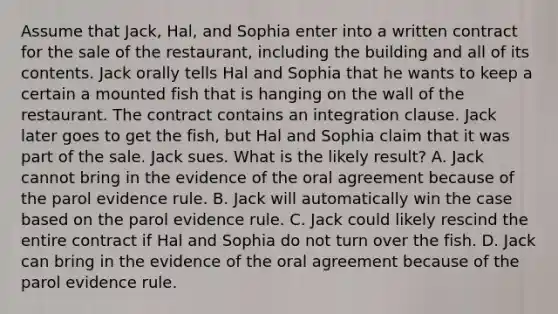 Assume that Jack, Hal, and Sophia enter into a written contract for the sale of the restaurant, including the building and all of its contents. Jack orally tells Hal and Sophia that he wants to keep a certain a mounted fish that is hanging on the wall of the restaurant. The contract contains an integration clause. Jack later goes to get the fish, but Hal and Sophia claim that it was part of the sale. Jack sues. What is the likely result? A. Jack cannot bring in the evidence of the oral agreement because of the parol evidence rule. B. Jack will automatically win the case based on the parol evidence rule. C. Jack could likely rescind the entire contract if Hal and Sophia do not turn over the fish. D. Jack can bring in the evidence of the oral agreement because of the parol evidence rule.