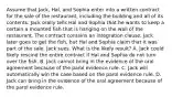 Assume that Jack, Hal, and Sophia enter into a written contract for the sale of the restaurant, including the building and all of its contents. Jack orally tells Hal and Sophia that he wants to keep a certain a mounted fish that is hanging on the wall of the restaurant. The contract contains an integration clause. Jack later goes to get the fish, but Hal and Sophia claim that it was part of the sale. Jack sues. What is the likely result? A. Jack could likely rescind the entire contract if Hal and Sophia do not turn over the fish. B. Jack cannot bring in the evidence of the oral agreement because of the parol evidence rule. C. Jack will automatically win the case based on the parol evidence rule. D. Jack can bring in the evidence of the oral agreement because of the parol evidence rule.