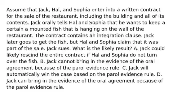 Assume that Jack, Hal, and Sophia enter into a written contract for the sale of the restaurant, including the building and all of its contents. Jack orally tells Hal and Sophia that he wants to keep a certain a mounted fish that is hanging on the wall of the restaurant. The contract contains an integration clause. Jack later goes to get the fish, but Hal and Sophia claim that it was part of the sale. Jack sues. What is the likely result? A. Jack could likely rescind the entire contract if Hal and Sophia do not turn over the fish. B. Jack cannot bring in the evidence of the oral agreement because of the parol evidence rule. C. Jack will automatically win the case based on the parol evidence rule. D. Jack can bring in the evidence of the oral agreement because of the parol evidence rule.