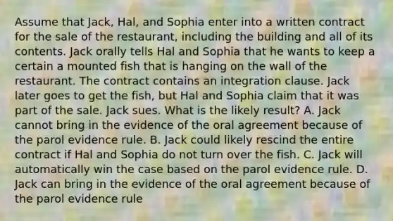 Assume that Jack, Hal, and Sophia enter into a written contract for the sale of the restaurant, including the building and all of its contents. Jack orally tells Hal and Sophia that he wants to keep a certain a mounted fish that is hanging on the wall of the restaurant. The contract contains an integration clause. Jack later goes to get the fish, but Hal and Sophia claim that it was part of the sale. Jack sues. What is the likely result? A. Jack cannot bring in the evidence of the oral agreement because of the parol evidence rule. B. Jack could likely rescind the entire contract if Hal and Sophia do not turn over the fish. C. Jack will automatically win the case based on the parol evidence rule. D. Jack can bring in the evidence of the oral agreement because of the parol evidence rule