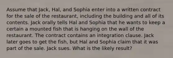 Assume that Jack, Hal, and Sophia enter into a written contract for the sale of the restaurant, including the building and all of its contents. Jack orally tells Hal and Sophia that he wants to keep a certain a mounted fish that is hanging on the wall of the restaurant. The contract contains an integration clause. Jack later goes to get the fish, but Hal and Sophia claim that it was part of the sale. Jack sues. What is the likely result?