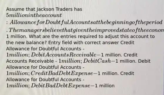 Assume that Jackson Traders has 5 million in the account: Allowance for Doubtful Accounts at the beginning of the period. The managers believe that given the improved state of the economy this balance is too high and should be reduced by1 million. What are the entries required to adjust this account to the new balance? Entry field with correct answer Credit Allowance for Doubtful Accounts - 1 million; Debit Accounts Receivable -1 million. Credit Accounts Receivable - 1 million; Debit Cash -1 million. Debit Allowance for Doubtful Accounts - 1 million; Credit Bad Debt Expense -1 million. Credit Allowance for Doubtful Accounts - 1 million; Debit Bad Debt Expense -1 million