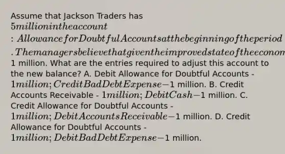 Assume that Jackson Traders has 5 million in the account: Allowance for Doubtful Accounts at the beginning of the period. The managers believe that given the improved state of the economy this balance is too high and should be reduced by1 million. What are the entries required to adjust this account to the new balance? A. Debit Allowance for Doubtful Accounts - 1 million; Credit Bad Debt Expense -1 million. B. Credit Accounts Receivable - 1 million; Debit Cash -1 million. C. Credit Allowance for Doubtful Accounts - 1 million; Debit Accounts Receivable -1 million. D. Credit Allowance for Doubtful Accounts - 1 million; Debit Bad Debt Expense -1 million.