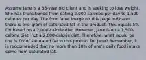 Assume Jane is a 38-year old client and is seeking to lose weight. She has transitioned from eating 2,000 calories per day to 1,500 calories per day. The food label image on this page indicates there is one gram of saturated fat in the product. This equals 5% DV based on a 2,000-calorie diet. However, Jane is on a 1,500-calorie diet, not a 2,000-calorie diet. Therefore, what would be the % DV of saturated fat in this product for Jane? Remember, it is reccomended that no more than 10% of one's daily food intake come from saturated fat.