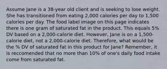 Assume Jane is a 38-year old client and is seeking to lose weight. She has transitioned from eating 2,000 calories per day to 1,500 calories per day. The food label image on this page indicates there is one gram of saturated fat in the product. This equals 5% DV based on a 2,000-calorie diet. However, Jane is on a 1,500-calorie diet, not a 2,000-calorie diet. Therefore, what would be the % DV of saturated fat in this product for Jane? Remember, it is reccomended that no more than 10% of one's daily food intake come from saturated fat.