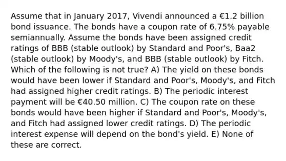 Assume that in January 2017, Vivendi announced a €1.2 billion bond issuance. The bonds have a coupon rate of 6.75% payable semiannually. Assume the bonds have been assigned credit ratings of BBB (stable outlook) by Standard and Poor's, Baa2 (stable outlook) by Moody's, and BBB (stable outlook) by Fitch. Which of the following is not true? A) The yield on these bonds would have been lower if Standard and Poor's, Moody's, and Fitch had assigned higher credit ratings. B) The periodic interest payment will be €40.50 million. C) The coupon rate on these bonds would have been higher if Standard and Poor's, Moody's, and Fitch had assigned lower credit ratings. D) The periodic interest expense will depend on the bond's yield. E) None of these are correct.