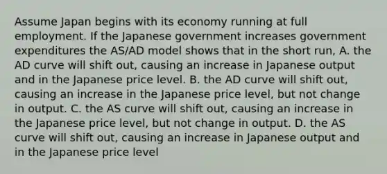 Assume Japan begins with its economy running at full employment. If the Japanese government increases government expenditures the​ AS/AD model shows that in the short​ run, A. the AD curve will shift​ out, causing an increase in Japanese output and in the Japanese price level. B. the AD curve will shift​ out, causing an increase in the Japanese price​ level, but not change in output. C. the AS curve will shift​ out, causing an increase in the Japanese price​ level, but not change in output. D. the AS curve will shift​ out, causing an increase in Japanese output and in the Japanese price level