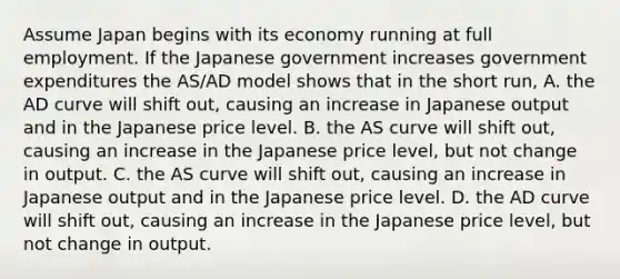 Assume Japan begins with its economy running at full employment. If the Japanese government increases government expenditures the​ AS/AD model shows that in the short​ run, A. the AD curve will shift​ out, causing an increase in Japanese output and in the Japanese price level. B. the AS curve will shift​ out, causing an increase in the Japanese price​ level, but not change in output. C. the AS curve will shift​ out, causing an increase in Japanese output and in the Japanese price level. D. the AD curve will shift​ out, causing an increase in the Japanese price​ level, but not change in output.