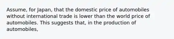 Assume, for Japan, that the domestic price of automobiles without international trade is lower than the world price of automobiles. This suggests that, in the production of automobiles,