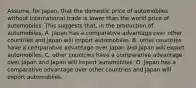 Assume, for Japan, that the domestic price of automobiles without international trade is lower than the world price of automobiles. This suggests that, in the production of automobiles, A. Japan has a comparative advantage over other countries and Japan will import automobiles. B. other countries have a comparative advantage over Japan and Japan will export automobiles. C. other countries have a comparative advantage over Japan and Japan will import automobiles. D. Japan has a comparative advantage over other countries and Japan will export automobiles.