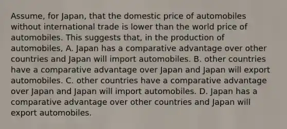 Assume, for Japan, that the domestic price of automobiles without international trade is lower than the world price of automobiles. This suggests that, in the production of automobiles, A. Japan has a comparative advantage over other countries and Japan will import automobiles. B. other countries have a comparative advantage over Japan and Japan will export automobiles. C. other countries have a comparative advantage over Japan and Japan will import automobiles. D. Japan has a comparative advantage over other countries and Japan will export automobiles.