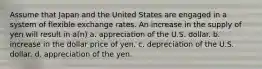 Assume that Japan and the United States are engaged in a system of flexible exchange rates. An increase in the supply of yen will result in a(n) a. appreciation of the U.S. dollar. b. increase in the dollar price of yen. c. depreciation of the U.S. dollar. d. appreciation of the yen.