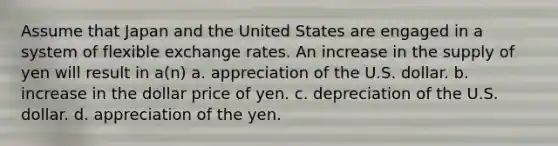 Assume that Japan and the United States are engaged in a system of flexible exchange rates. An increase in the supply of yen will result in a(n) a. appreciation of the U.S. dollar. b. increase in the dollar price of yen. c. depreciation of the U.S. dollar. d. appreciation of the yen.