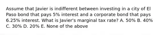 Assume that Javier is indifferent between investing in a city of El Paso bond that pays 5% interest and a corporate bond that pays 6.25% interest. What is Javier's marginal tax rate? A. 50% B. 40% C. 30% D. 20% E. None of the above