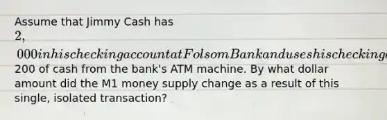 Assume that Jimmy Cash has 2,000 in his checking account at Folsom Bank and uses his checking account card to withdraw200 of cash from the bank's ATM machine. By what dollar amount did the M1 money supply change as a result of this single, isolated transaction?