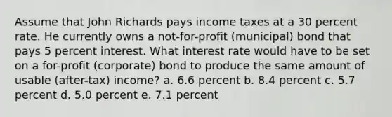 Assume that John Richards pays income taxes at a 30 percent rate. He currently owns a not-for-profit (municipal) bond that pays 5 percent interest. What interest rate would have to be set on a for-profit (corporate) bond to produce the same amount of usable (after-tax) income? a. 6.6 percent b. 8.4 percent c. 5.7 percent d. 5.0 percent e. 7.1 percent