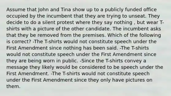 Assume that John and Tina show up to a publicly funded office occupied by the incumbent that they are trying to unseat. They decide to do a silent protest where they say nothing , but wear T-shirts with a picture of the other candidate. The incumbent asks that they be removed from the premises. Which of the following is correct? -The T-shirts would not constitute speech under the First Amendment since nothing has been said. -The T-shirts would not constitute speech under the First Amendment since they are being worn in public. -Since the T-shirts convey a message they likely would be considered to be speech under the First Amendment. -The T-shirts would not constitute speech under the First Amendment since they only have pictures on them.