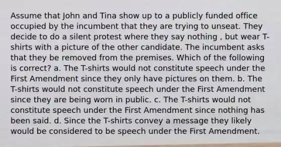 Assume that John and Tina show up to a publicly funded office occupied by the incumbent that they are trying to unseat. They decide to do a silent protest where they say nothing , but wear T-shirts with a picture of the other candidate. The incumbent asks that they be removed from the premises. Which of the following is correct? a. The T-shirts would not constitute speech under the First Amendment since they only have pictures on them. b. The T-shirts would not constitute speech under the First Amendment since they are being worn in public. c. The T-shirts would not constitute speech under the First Amendment since nothing has been said. d. Since the T-shirts convey a message they likely would be considered to be speech under the First Amendment.