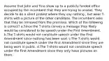 Assume that John and Tina show up to a publicly funded office occupied by the incumbent that they are trying to unseat. They decide to do a silent protest where they say nothing , but wear T-shirts with a picture of the other candidate. The incumbent asks that they be removed from the premises. Which of the following is correct? a.Since the T-shirts convey a message they likely would be considered to be speech under the First Amendment. b.The T-shirts would not constitute speech under the First Amendment since nothing has been said. c.The T-shirts would not constitute speech under the First Amendment since they are being worn in public. d.The T-shirts would not constitute speech under the First Amendment since they only have pictures on them.