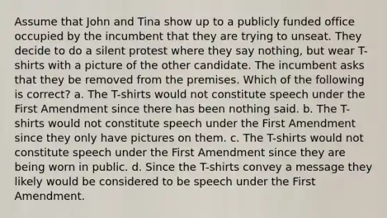 Assume that John and Tina show up to a publicly funded office occupied by the incumbent that they are trying to unseat. They decide to do a silent protest where they say nothing, but wear T-shirts with a picture of the other candidate. The incumbent asks that they be removed from the premises. Which of the following is correct? a. The T-shirts would not constitute speech under the First Amendment since there has been nothing said. b. The T-shirts would not constitute speech under the First Amendment since they only have pictures on them. c. The T-shirts would not constitute speech under the First Amendment since they are being worn in public. d. Since the T-shirts convey a message they likely would be considered to be speech under the First Amendment.